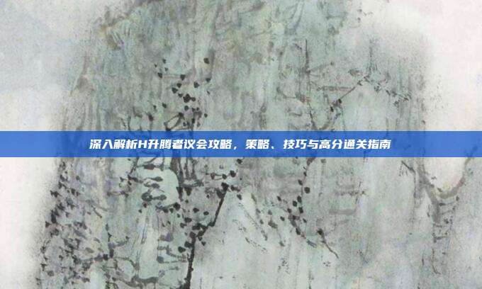 深入解析H升腾者议会攻略,策略、技巧与高分通关指南
