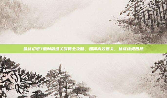 最终幻想7重制版通关时间全攻略,如何高效通关,达成终极目标