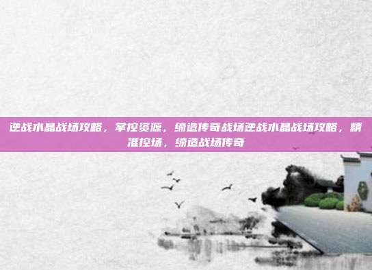 逆战水晶战场攻略,掌控资源,缔造传奇战场逆战水晶战场攻略,精准控场,缔造战场传奇