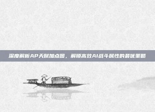 深度解析AP天赋加点图,解锁高效AI战斗属性的最优策略