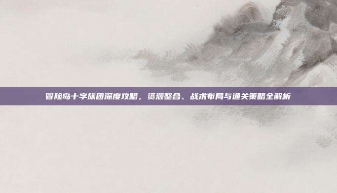 冒险岛十字旅团深度攻略,资源整合、战术布局与通关策略全解析