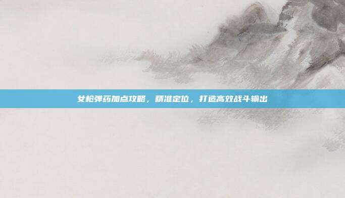 女枪弹药加点攻略,精准定位,打造高效战斗输出