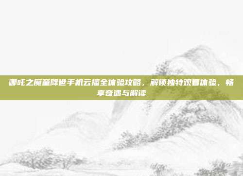 哪吒之魔童降世手机云播全体验攻略,解锁独特观看体验,畅享奇遇与解读