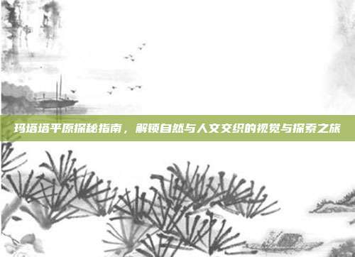 玛塔塔平原探秘指南,解锁自然与人文交织的视觉与探索之旅