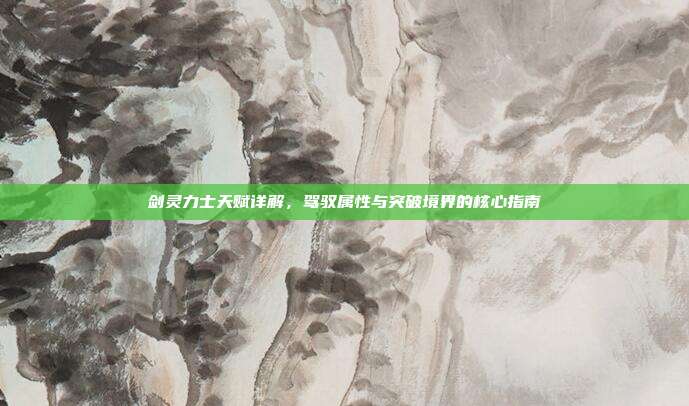 剑灵力士天赋详解,驾驭属性与突破境界的核心指南