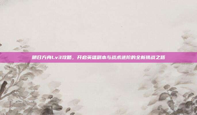 明日方舟Lv3攻略，开启英雄副本与战术进阶的全新挑战之路