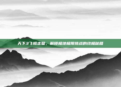 天下3飞檐走壁，解锁极地极限挑战的终极秘籍