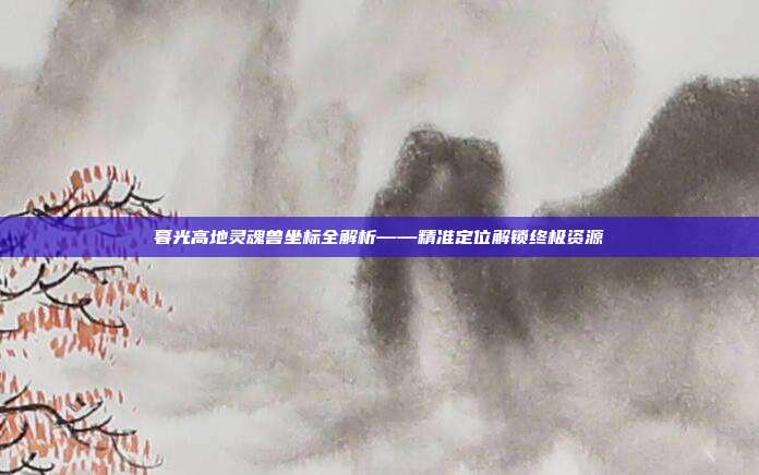 暮光高地灵魂兽坐标全解析——精准定位解锁终极资源