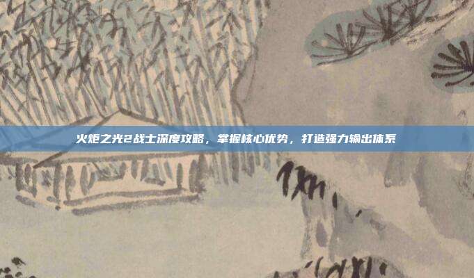 火炬之光2战士深度攻略,掌握核心优势,打造强力输出体系