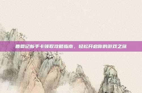 鹿鼎记新手卡领取攻略指南，轻松开启你的游戏之旅