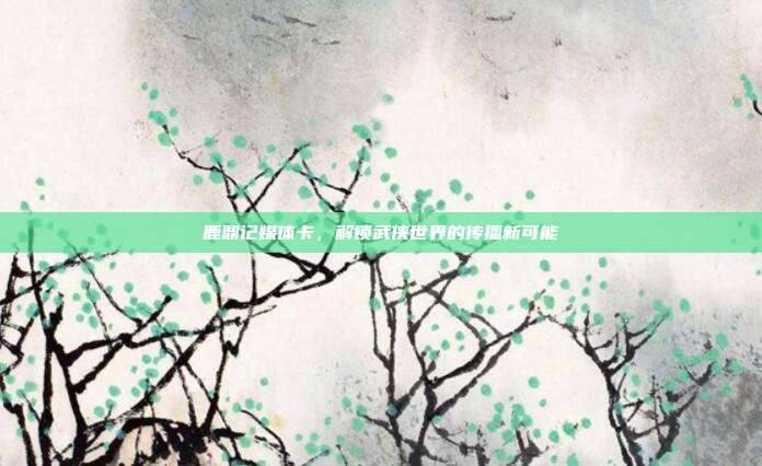 鹿鼎记媒体卡,解锁武侠世界的传播新可能