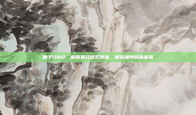 柚子OMG,解锁夏日常见美味,解码独特风味体验