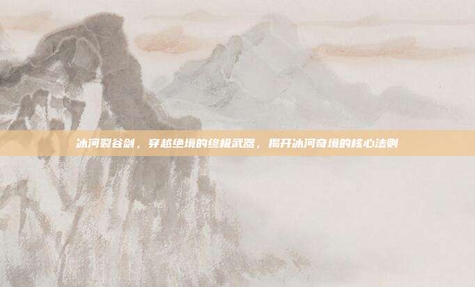 冰河裂谷剑,穿越绝境的终极武器,揭开冰河奇境的核心法则
