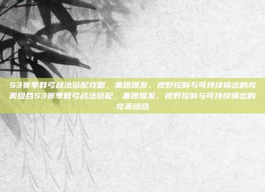 S3赛季群弓战法搭配攻略，集团爆发、视野控制与可持续输出的完美组合S3赛季群弓战法搭配，集团爆发、视野控制与可持续输出的完美组合