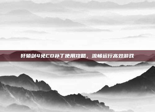 轩辕剑4免CD补丁使用攻略，流畅运行高效游戏