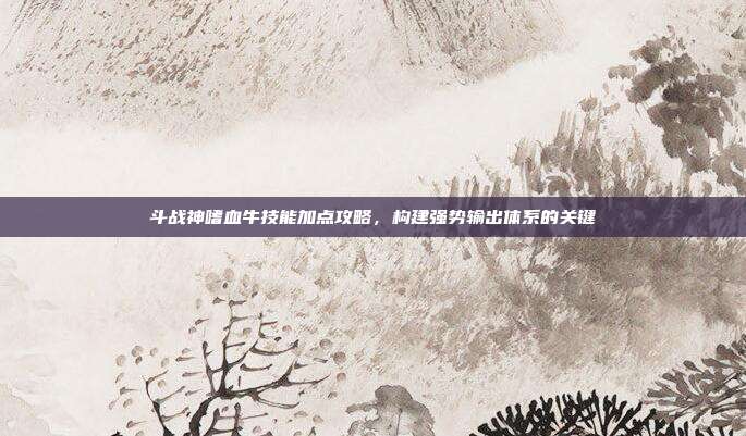 斗战神嗜血牛技能加点攻略,构建强势输出体系的关键