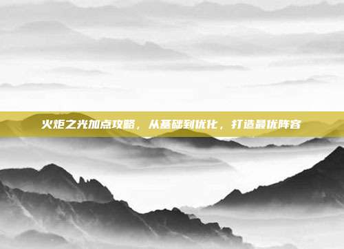火炬之光加点攻略,从基础到优化,打造最优阵容