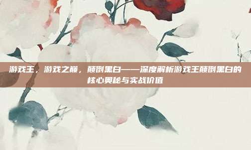游戏王,游戏之巅,颠倒黑白——深度解析游戏王颠倒黑白的核心奥秘与实战价值