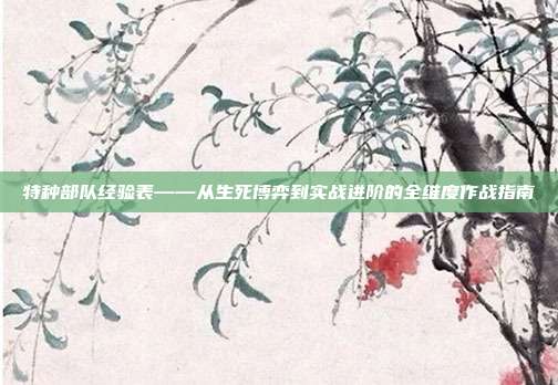特种部队经验表——从生死博弈到实战进阶的全维度作战指南