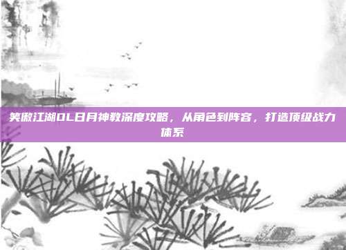 笑傲江湖OL日月神教深度攻略,从角色到阵容,打造顶级战力体系