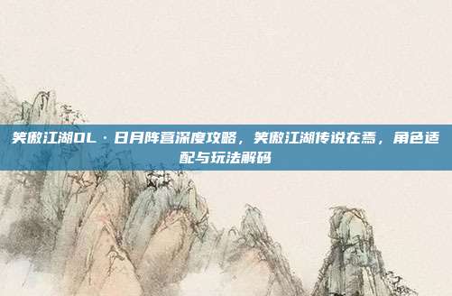 笑傲江湖OL·日月阵营深度攻略,笑傲江湖传说在焉,角色适配与玩法解码