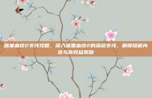 暗黑血统2支线攻略,深入暗黑血统2的深层支线,解锁隐藏内容与高收益奖励