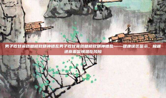 男子吃甘蔗砂糖橘致精神错乱男子吃甘蔗砂糖橘致精神错乱——健康误区警示,极端进食需警惕潜在风险