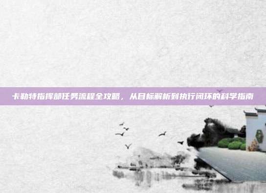 卡勒特指挥部任务流程全攻略,从目标解析到执行闭环的科学指南