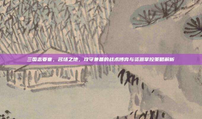 三国志要塞,名场之地,攻守兼备的战术博弈与资源掌控策略解析