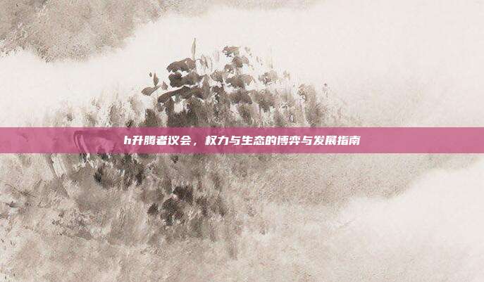 h升腾者议会,权力与生态的博弈与发展指南
