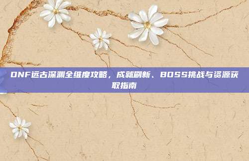 DNF远古深渊全维度攻略,成就刷新、BOSS挑战与资源获取指南