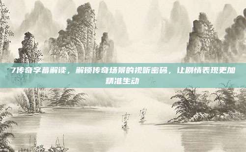 7传奇字幕解读,解锁传奇场景的视听密码,让剧情表现更加精准生动