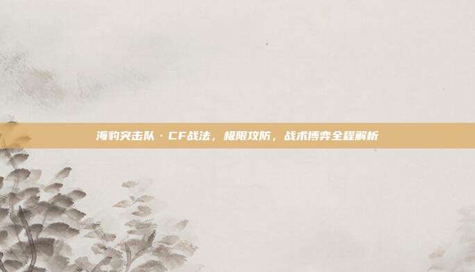 海豹突击队·CF战法,极限攻防,战术博弈全程解析