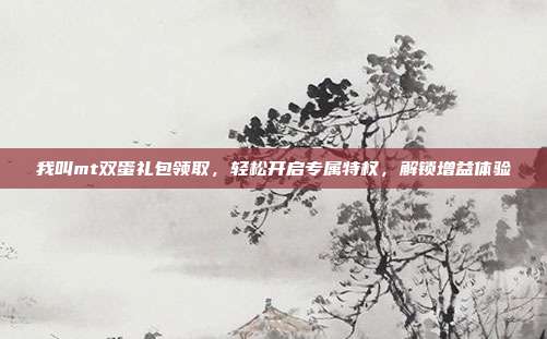 我叫mt双蛋礼包领取,轻松开启专属特权,解锁增益体验