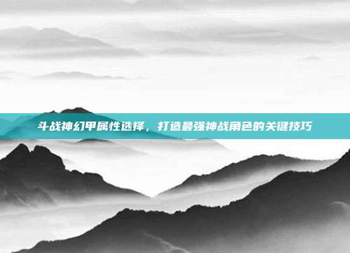斗战神幻甲属性选择,打造最强神战角色的关键技巧