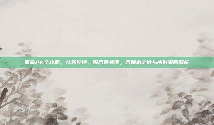 蓝拳PK全攻略,技巧控速、配合是关键,各版本定位与应对策略解析