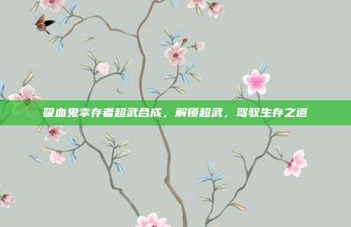吸血鬼幸存者超武合成,解锁超武,驾驭生存之道