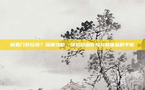 新蜀门好玩吗?深度攻略,探索自由冒险与新体验的平衡