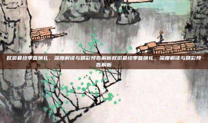 权游最终季首映礼,深度解读与精彩预告解析权游最终季首映礼,深度解读与精彩预告解析