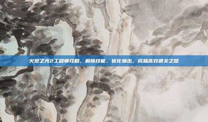火炬之光2工程师攻略,解锁技能、优化输出,成就高效通关之路