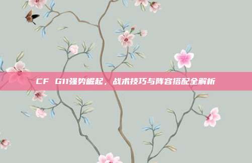 CF G11强势崛起,战术技巧与阵容搭配全解析