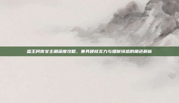 蛮王柯南女主角深度攻略,兼具硬核实力与细腻情感的角色解析