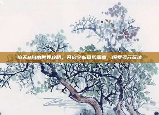 倚天2自由世界攻略,开启全新冒险篇章,探索多元玩法