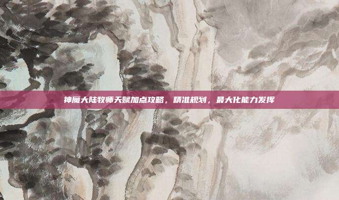 神魔大陆牧师天赋加点攻略,精准规划,最大化能力发挥