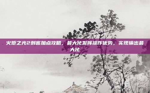 火炬之光2刺客加点攻略,最大化发挥操作优势,实现输出最大化