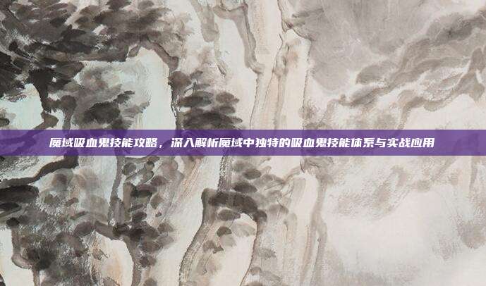 魔域吸血鬼技能攻略,深入解析魔域中独特的吸血鬼技能体系与实战应用