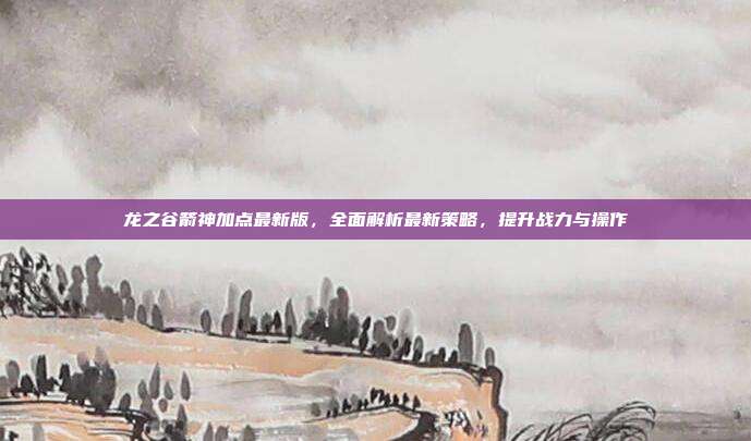 龙之谷箭神加点最新版,全面解析最新策略,提升战力与操作