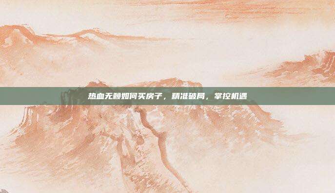 热血无赖如何买房子,精准破局,掌控机遇