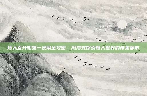 矮人直升机第一视角全攻略,沉浸式探索矮人世界的未来都市