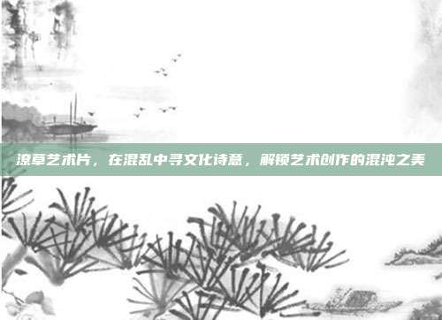 潦草艺术片,在混乱中寻文化诗意,解锁艺术创作的混沌之美